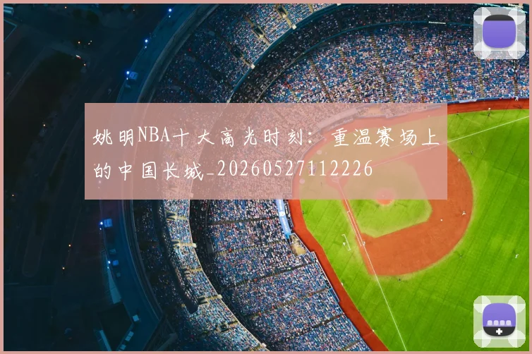 姚明NBA十大高光时刻：重温赛场上的中国长城_20260527112226