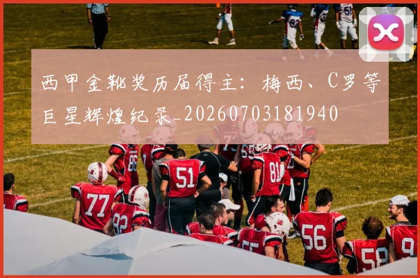 西甲金靴奖历届得主：梅西、C罗等巨星辉煌纪录_20260703181940