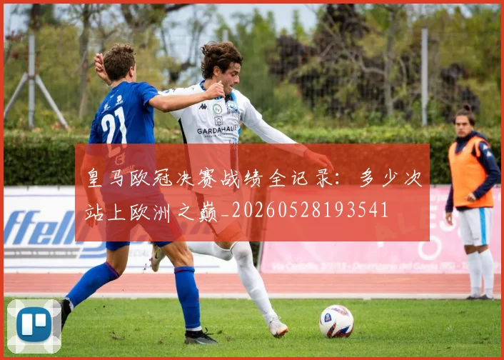 皇马欧冠决赛战绩全记录：多少次站上欧洲之巅_20260528193541