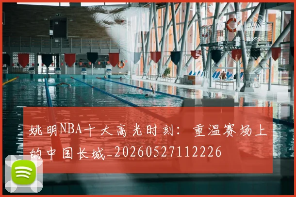 姚明NBA十大高光时刻：重温赛场上的中国长城_20260527112226