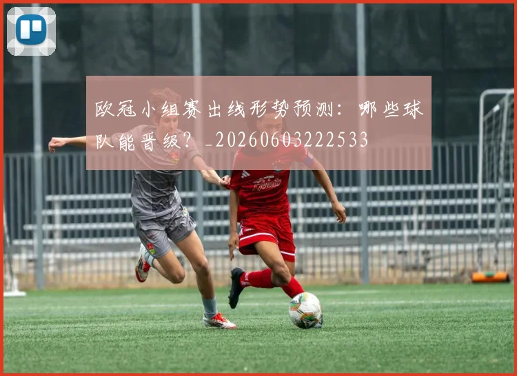 欧冠小组赛出线形势预测：哪些球队能晋级？_20260603222533