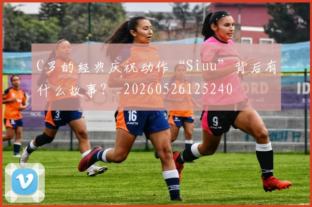 C罗的经典庆祝动作“Siuu”背后有什么故事？_20260526125240