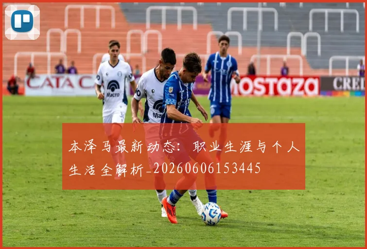 本泽马最新动态：职业生涯与个人生活全解析_20260606153445
