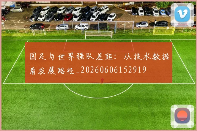 国足与世界强队差距：从技术数据看发展路径_20260606152919