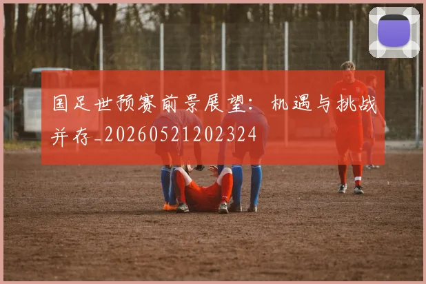 国足世预赛前景展望：机遇与挑战并存_20260521202324