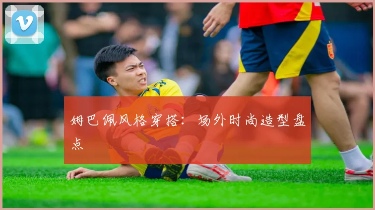 姆巴佩风格穿搭:场外时尚造型盘点