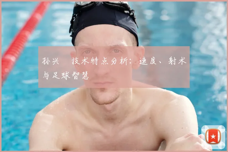 孙兴慜技术特点分析：速度、射术与足球智慧