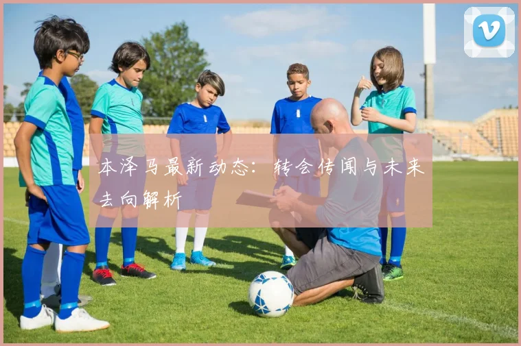 本泽马最新动态：转会传闻与未来去向解析