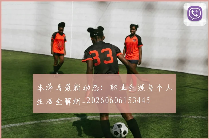 本泽马最新动态：职业生涯与个人生活全解析_20260606153445