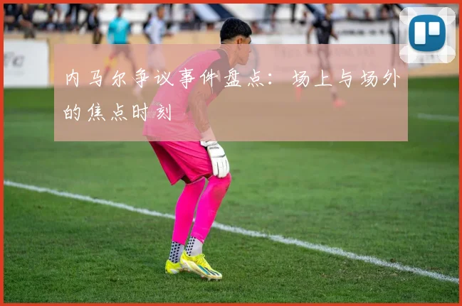 内马尔争议事件盘点:场上与场外的焦点时刻