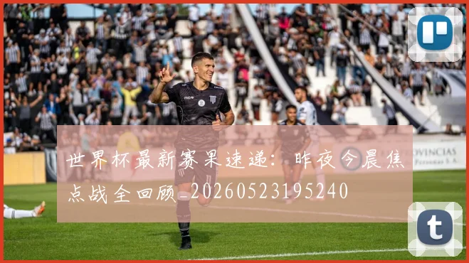 世界杯最新赛果速递：昨夜今晨焦点战全回顾_20260523195240