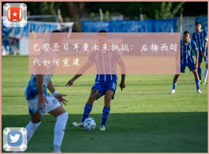 巴黎圣日耳曼未来挑战：后梅西时代如何重建