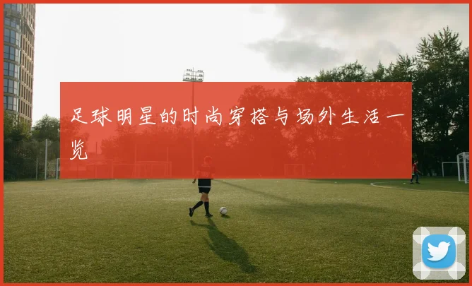 足球明星的时尚穿搭与场外生活一览